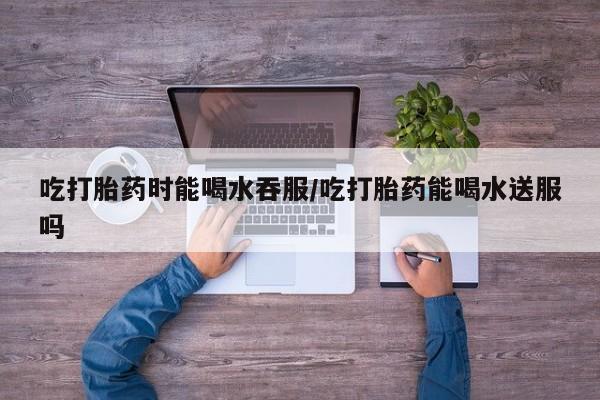 打胎药私人联系方式微信吃打胎药时能喝水吞服/吃打胎药能喝水送服吗