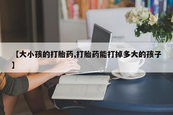 打胎药私人联系方式微信【大小孩的打胎药,打胎药能打掉多大的孩子】