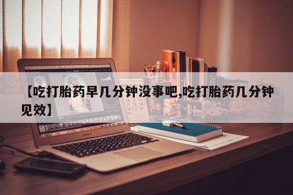 打胎药私人联系方式微信【吃打胎药早几分钟没事吧,吃打胎药几分钟见效】