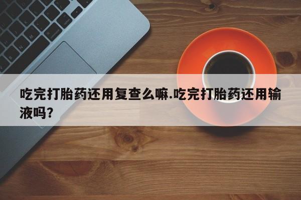打胎药私人联系方式微信吃完打胎药还用复查么嘛.吃完打胎药还用输液吗？