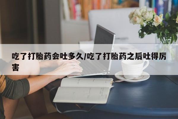 打胎药私人联系方式微信吃了打胎药会吐多久/吃了打胎药之后吐得厉害