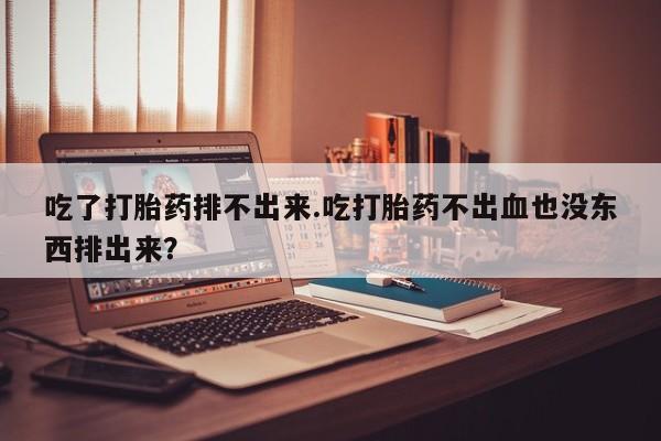 打胎药私人联系方式微信吃了打胎药排不出来.吃打胎药不出血也没东西排出来？