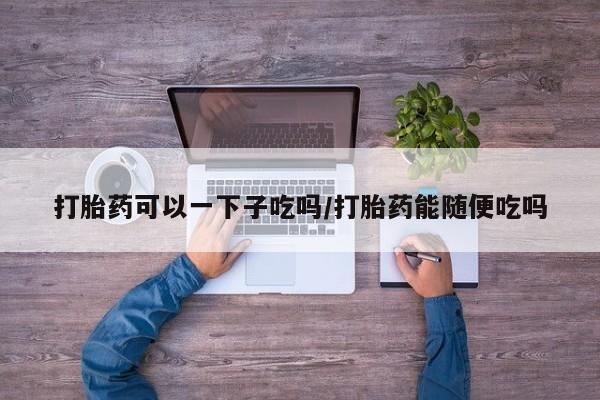 打胎药私人联系方式微信打胎药可以一下子吃吗/打胎药能随便吃吗