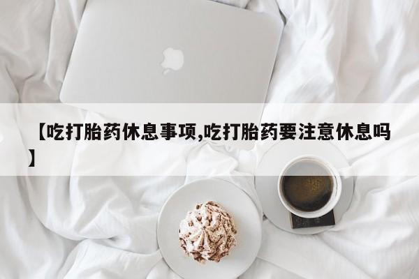 打胎药私人联系方式微信【吃打胎药休息事项,吃打胎药要注意休息吗】
