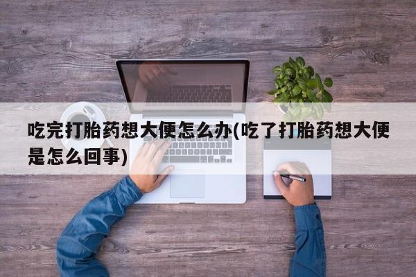 打胎药私人联系方式微信吃完打胎药想大便怎么办(吃了打胎药想大便是怎么回事)