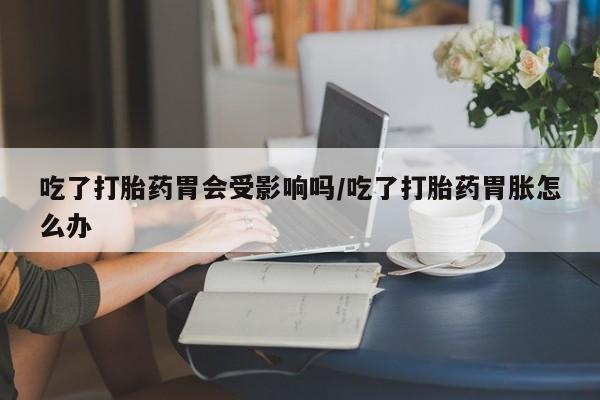 打胎药私人联系方式微信吃了打胎药胃会受影响吗/吃了打胎药胃胀怎么办