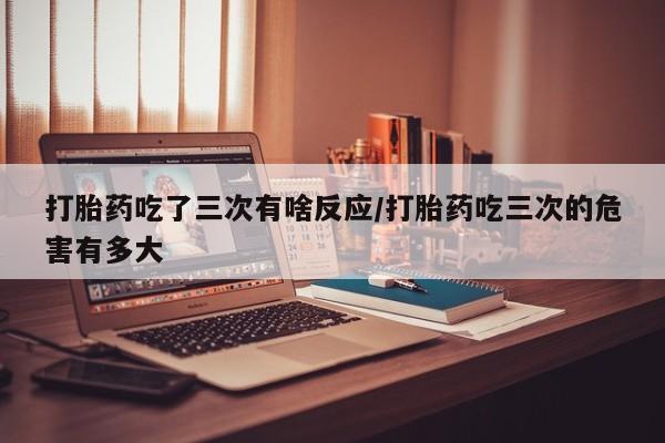 打胎药私人联系方式微信打胎药吃了三次有啥反应/打胎药吃三次的危害有多大