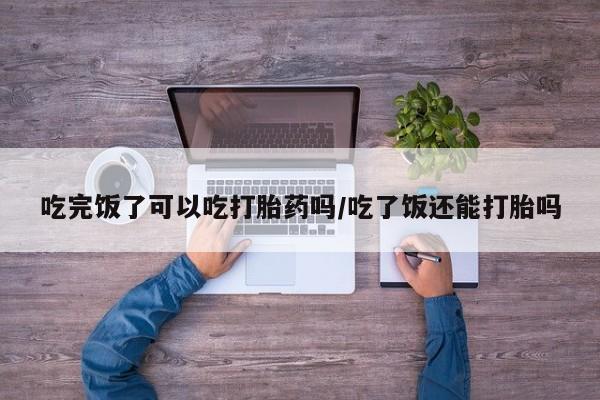 打胎药私人联系方式微信吃完饭了可以吃打胎药吗/吃了饭还能打胎吗