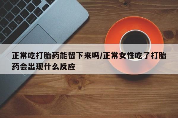 打胎药私人联系方式微信正常吃打胎药能留下来吗/正常女性吃了打胎药会出现什么反应