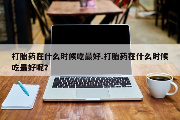 打胎药私人联系方式微信打胎药在什么时候吃最好.打胎药在什么时候吃最好呢？