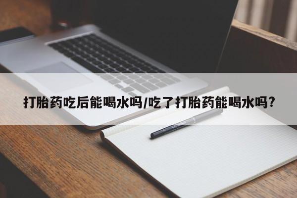 打胎药私人联系方式微信打胎药吃后能喝水吗/吃了打胎药能喝水吗?