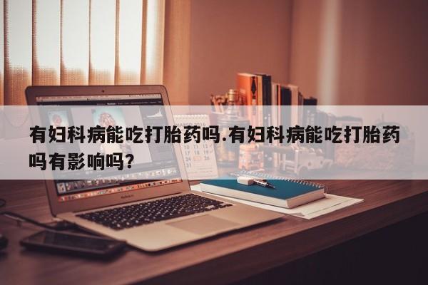 打胎药私人联系方式微信有妇科病能吃打胎药吗.有妇科病能吃打胎药吗有影响吗？