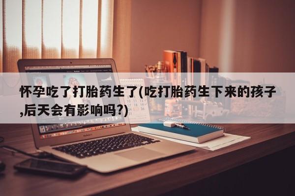 打胎药私人联系方式微信怀孕吃了打胎药生了(吃打胎药生下来的孩子,后天会有影响吗?)