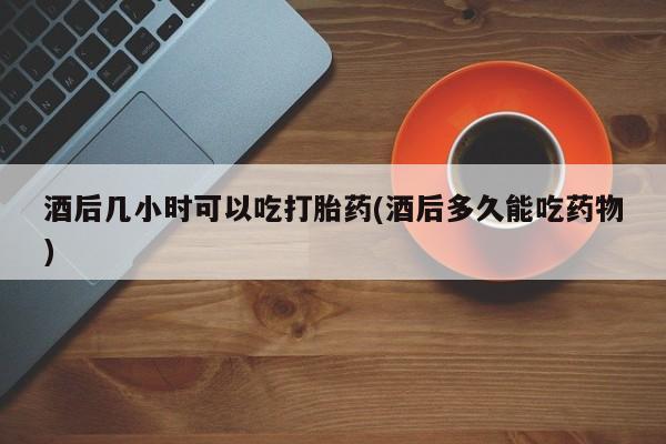打胎药私人联系方式微信酒后几小时可以吃打胎药(酒后多久能吃药物)