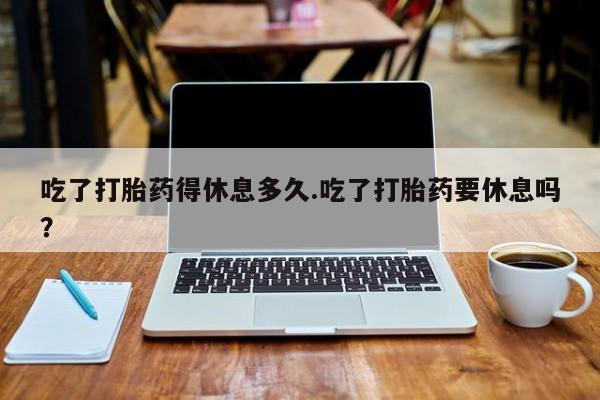打胎药私人联系方式微信吃了打胎药得休息多久.吃了打胎药要休息吗？