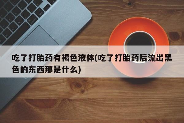 打胎药私人联系方式微信吃了打胎药有褐色液体(吃了打胎药后流出黑色的东西那是什么)