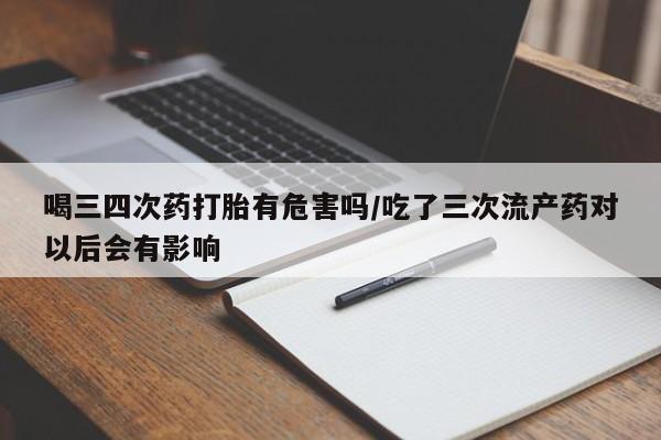 打胎药私人联系方式微信喝三四次药打胎有危害吗/吃了三次流产药对以后会有影响