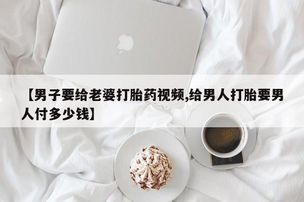 打胎药私人联系方式微信【男子要给老婆打胎药视频,给男人打胎要男人付多少钱】