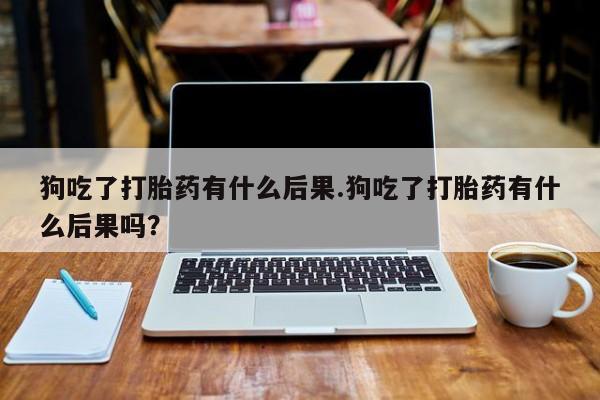 打胎药私人联系方式微信狗吃了打胎药有什么后果.狗吃了打胎药有什么后果吗？