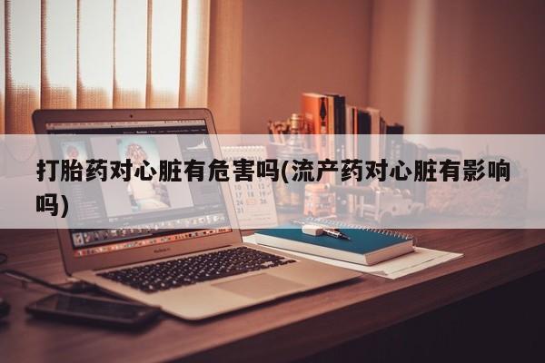 打胎药私人联系方式微信打胎药对心脏有危害吗(流产药对心脏有影响吗)