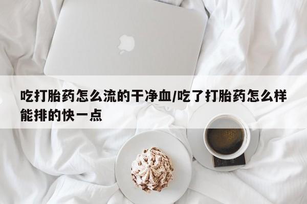 打胎药私人联系方式微信吃打胎药怎么流的干净血/吃了打胎药怎么样能排的快一点