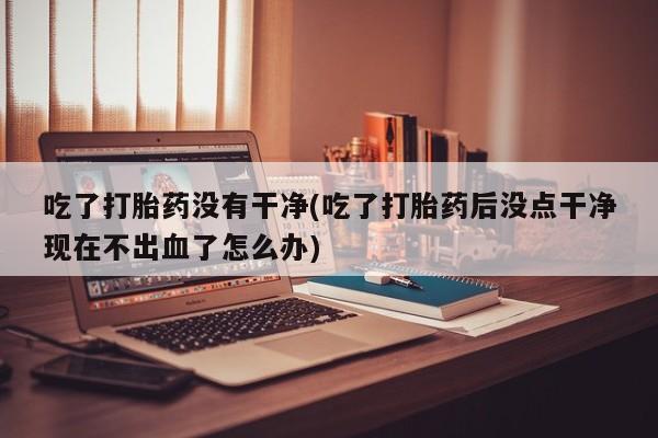 打胎药私人联系方式微信吃了打胎药没有干净(吃了打胎药后没点干净现在不出血了怎么办)
