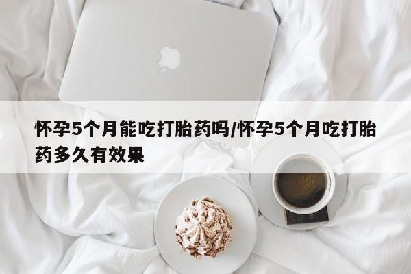 打胎药私人联系方式微信怀孕5个月能吃打胎药吗/怀孕5个月吃打胎药多久有效果