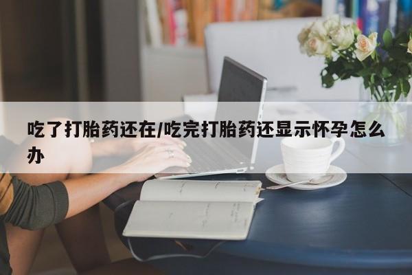 打胎药私人联系方式微信吃了打胎药还在/吃完打胎药还显示怀孕怎么办