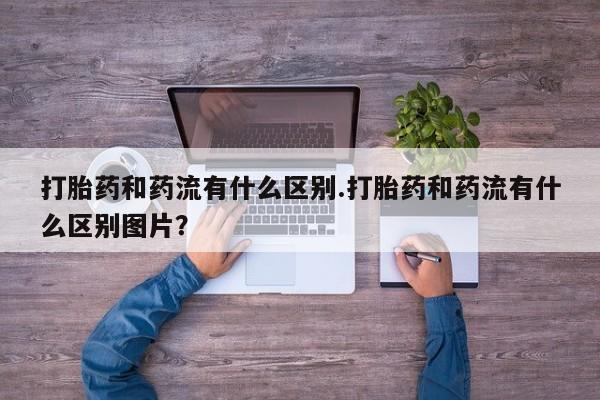 打胎药私人联系方式微信打胎药和药流有什么区别.打胎药和药流有什么区别图片？