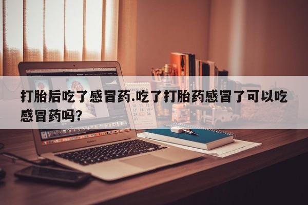 打胎药私人联系方式微信打胎后吃了感冒药.吃了打胎药感冒了可以吃感冒药吗？