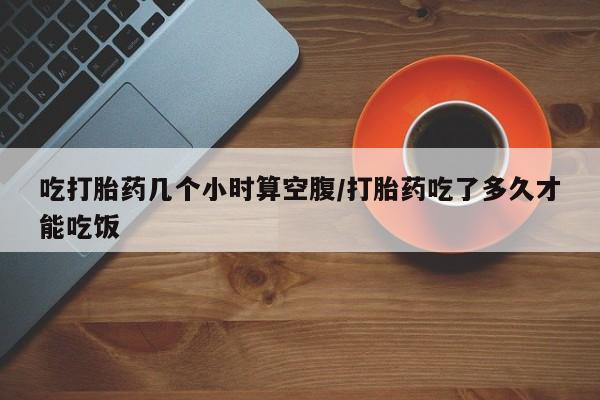 打胎药私人联系方式微信吃打胎药几个小时算空腹/打胎药吃了多久才能吃饭