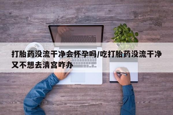 打胎药私人联系方式微信打胎药没流干净会怀孕吗/吃打胎药没流干净又不想去清宫咋办