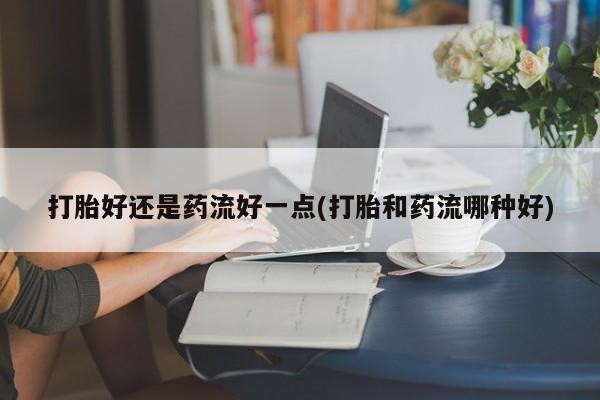 打胎药私人联系方式微信打胎好还是药流好一点(打胎和药流哪种好)