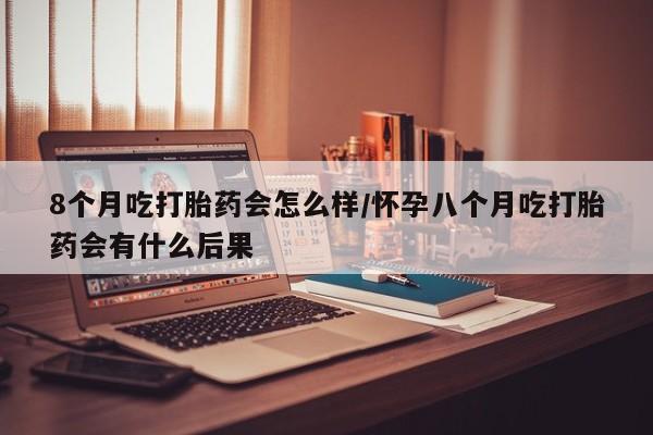打胎药私人联系方式微信8个月吃打胎药会怎么样/怀孕八个月吃打胎药会有什么后果