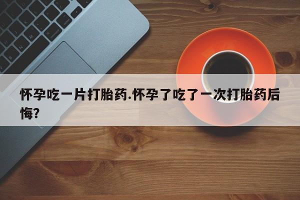 打胎药私人联系方式微信怀孕吃一片打胎药.怀孕了吃了一次打胎药后悔？