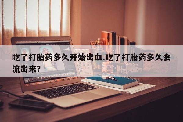 打胎药私人联系方式微信吃了打胎药多久开始出血.吃了打胎药多久会流出来？