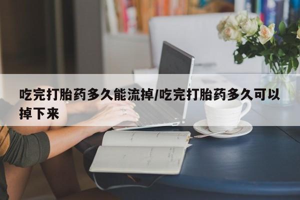 打胎药私人联系方式微信吃完打胎药多久能流掉/吃完打胎药多久可以掉下来