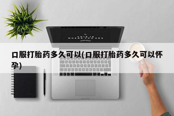 打胎药私人联系方式微信口服打胎药多久可以(口服打胎药多久可以怀孕)