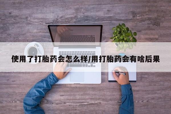 打胎药私人联系方式微信使用了打胎药会怎么样/用打胎药会有啥后果