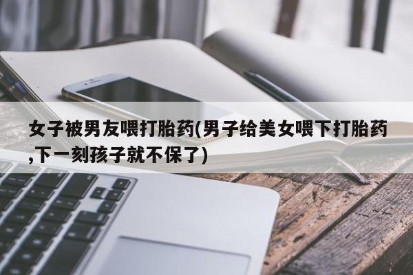 打胎药私人联系方式微信女子被男友喂打胎药(男子给美女喂下打胎药,下一刻孩子就不保了)