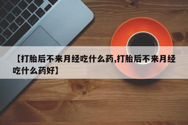 打胎药私人联系方式微信【打胎后不来月经吃什么药,打胎后不来月经吃什么药好】