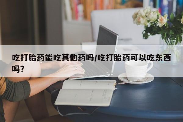打胎药私人联系方式微信吃打胎药能吃其他药吗/吃打胎药可以吃东西吗?