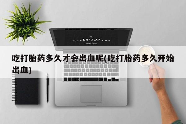 打胎药私人联系方式微信吃打胎药多久才会出血呢(吃打胎药多久开始出血)