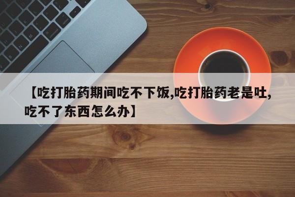 打胎药私人联系方式微信【吃打胎药期间吃不下饭,吃打胎药老是吐,吃不了东西怎么办】