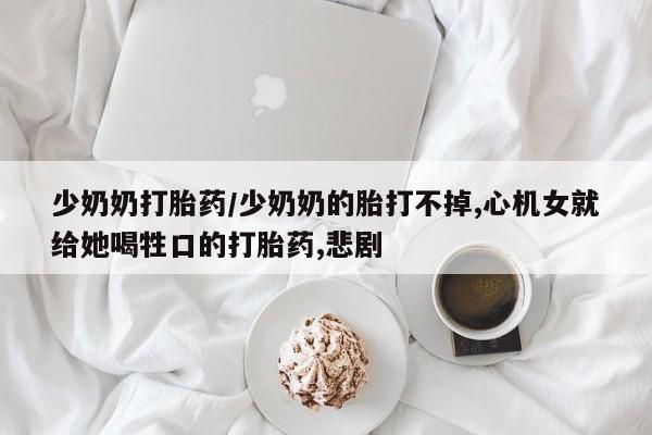 打胎药私人联系方式微信少奶奶打胎药/少奶奶的胎打不掉,心机女就给她喝牲口的打胎药,悲剧