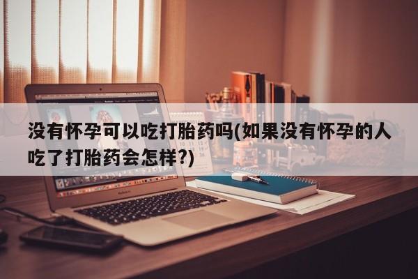 打胎药私人联系方式微信没有怀孕可以吃打胎药吗(如果没有怀孕的人吃了打胎药会怎样?)