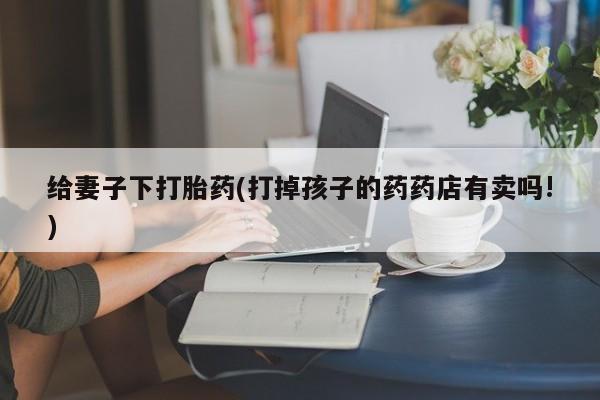 打胎药私人联系方式微信给妻子下打胎药(打掉孩子的药药店有卖吗!)