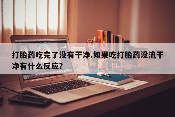 打胎药私人联系方式微信打胎药吃完了没有干净.如果吃打胎药没流干净有什么反应？