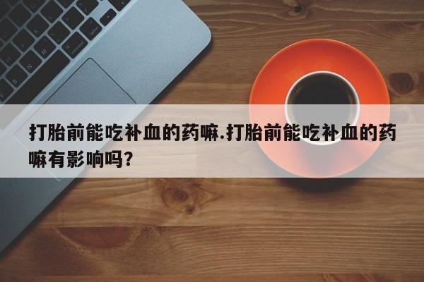 打胎药私人联系方式微信打胎前能吃补血的药嘛.打胎前能吃补血的药嘛有影响吗？