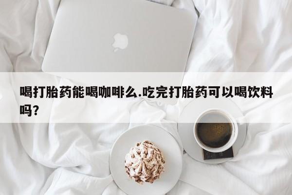 打胎药私人联系方式微信喝打胎药能喝咖啡么.吃完打胎药可以喝饮料吗？